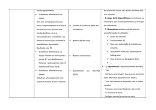escola/agrupamento.                                                              dos alunos na escola, para acesso facilitado aos
•     O professor bibliotecário e a                                                  seus recursos.
      equipa                                                                         - A equipa da BE disponibilizou um professor ou
    têm uma atitude proactiva que:                                                   funcionário para o acompanhamento e formação
    induz comportamentos de acesso e      •   Dossier de Guiões de apoio aos         aos utilizadores.
    uso dos recursos; garante uma             utilizadores.                          - O PB coordenou a elaboração de guias de
    mediação eficaz entre as                                                         apoio/formação do utilizador:
    necessidades dos utilizadores e as                                                    Guião do utilizador.
    fontes de informação; promove as      •   Boletins de Recursos                        Visita guiada à BE.
    possibilidades de trabalho                                                            Guia para elaboração de trabalhos de
    facultadas pela BE.                                                                       projecto.
•     O professor bibliotecário e a                                                       Guia/Power Point para elaboração de
      equipa formam os alunos para o      •   Boletins Informativos                           bibliografias.
      uso da BE, para as diferentes                                                       Guia de bom uso das páginas Web
      literacias e acompanham-nos em                                                      …
      trabalho orientado na BE.                                                  •     O PB promoveu o desenvolvimento do Plano
•     O professor bibliotecário e a       •   Questionário    aos     docentes         PNL:
      equipa                                  (QD3).                                 - Distribuiu uma listagem dos recursos existentes
    trabalham articuladamente com                                                    pelos diferentes departamentos e NACs.
    outras BE/escolas e com o exterior.                                              - Criou baús temáticos de acordo com os temas
                                                                                     tratados.
                                                                                     - Promoveu concursos literários e de escrita.
                                                                                     - Fez montras de livros.
                                                                                     - Divulgou autores (o escritor do mês)
 