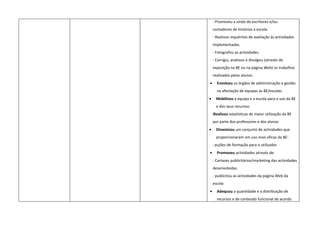 - Promoveu a vinda de escritores e/ou
    contadores de histórias à escola.
    - Realizou inquéritos de avaliação às actividades
    implementadas.
    - Fotografou as actividades.
    - Corrigiu, analisou e divulgou (através de
    exposição na BE ou na página Web) os trabalhos
    realizados pelos alunos.
•     Envolveu os órgãos de administração e gestão
      na afectação de equipas às BE/escolas.
•     Mobilizou a equipa e a escola para o uso da BE
      e dos seus recursos:
    -Realizou estatísticas de maior utilização da BE
    por parte dos professores e dos alunos
•     Dinamizou um conjunto de actividades que
      proporcionaram um uso mais eficaz da BE:
    - acções de formação para o utilizador
•     Promoveu actividades através de:
    - Cartazes publicitários/marketing das actividades
    desenvolvidas.
    - publicitou as actividades da página Web da
    escola
•     Adequou a quantidade e a distribuição de
      recursos e de conteúdo funcional de acordo
 
