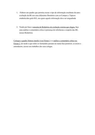 1.    Elabore um quadro que permita cruzar o tipo de informação resultante da auto-
        avaliação da BE nos seus diferentes Domínios com os Campos e Tópicos
        estabelecidos pela IGE, nos quais aquela informação deve ser enquadrada



   2. Tendo por base a amostra de Relatórios de avaliação externa que elegeu, faça
      uma análise e comentário crítico à presença de referências a respeito das BE,
      nesses Relatórios.



Coloque o quadro Síntese (tarefa 1) no Fórum 1 e a análise e comentário crítico no
Fórum 2, de modo a que todos os formandos possam ter numa fase posterior, se assim o
entenderem, acesso aos trabalhos dos seus colegas.
 