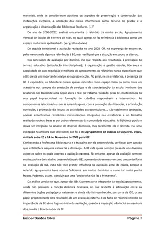 materiais, onde se consideraram positivos os aspectos de preservação e conservação das
instalações escolares, a utilização dos meios informáticos como recurso de gestão e a
organização e dinamização das Bibliotecas Escolares. (…)”
   Do ano de 2006-2007, analisei unicamente o relatório da minha escola, Agrupamento
Vertical de Escolas de Ferreira de Aves, no qual apenas se faz referência à Biblioteca como um
espaço muito bem apetrechado. (ver grelha abaixo)
   De seguida seleccionei a avaliação realizada no ano 2008 -09, na esperança de encontrar,
pelo menos mais algumas referências à BE, mas verifiquei que a situação em pouco se alterou.
   Nas conclusões da avaliação por domínio, no que respeita aos resultados, à prestação do
serviço educativo (articulação interdisciplinar), à organização e gestão escolar, liderança e
capacidade de auto regulação e melhoria do agrupamento, os relatórios nunca especificam que
a BE presta um importante serviço ao sucesso escolar. No geral, nestes relatórios, a presença da
BE é esporádica, as bibliotecas foram apenas referidas como espaço físico ou como mais um
acessório nos campos da prestação de serviços e da caracterização da escola. Nenhum dos
relatórios nos transmite uma noção clara e real do trabalho realizado pelas BE, muito menos do
seu papel imprescindível na formação de cidadãos responsáveis e interventivos. As
componentes relacionadas com as aprendizagens, com a promoção das literacias, a articulação
curricular, a promoção da leitura, as actividades extracurriculares…, são totalmente ignoradas,
apenas encontramos referências circunstanciais integradas nas estatísticas e no trabalho
realizado noutras áreas e por outros elementos da comunidade educativa. A Biblioteca podia e
devia ser integrada na análise de diversos domínios, mas raramente ela é referida. Há uma
excepção na amostra que seleccionei que foi a do Agrupamento de Escolas de Silgueiros, Viseu,
visitada entre 20 e 24 de Novembro de 2008 pela IGE.
Conhecendo a Professora Bibliotecária e o trabalho por ela desenvolvido, verifiquei com agrado
que a Biblioteca naquela escola faz a diferença. A BE está quase sempre presente nos diversos
aspectos sobre os quais ocorreu a avaliação externa. No entanto, apesar da avaliação sempre
muito positiva do trabalho desenvolvido pela BE, apresentando-se mesmo como um ponto forte
na avaliação da IGE, esta não teve grande influência na avaliação geral da escola, porque o
referido agrupamento teve apenas Suficiente em muitos domínios e como tal muito ponto
fracos. Podemos, assim, concluir que uma “andorinha não faz a Primavera”.
   Da análise conclui-se que, apesar das BEs fazerem parte integrante da escola/agrupamento,
ainda não possuem, a função dinâmica desejada, no que respeita à articulação entre os
diferentes órgãos pedagógicos existentes e ainda não foi reconhecido, por parte da IGE, o seu
papel preponderante nos resultados de um avaliação externa. Esta falta de reconhecimento da
importância da BE vê-se logo no início da avaliação, quando a inspecção não inclui em nenhum
dos painéis o Coordenador da BE.


Isabel Santos Silva                                                                 Página 2
 