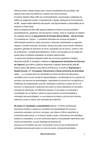 referindo ainda o espaço exíguo para o acervo considerável de que dispõe, não
fazendo mais nenhuma referência à mesma nos outros domínios.
O mesmo relatório refere a BE nos constrangimentos “conservação e adaptação do
edifício às exigências actuais, nomeadamente o espaço destinado ao funcionamento
da BE” , apesar desta referência não aponta nas Oportunidades a necessidade de se
expandir ou fazer obras.
Noutros relatórios da IGE a BE aparece referida ao mesmo nível dos pavilhões
gimnodesportivos, papelarias, bar dos alunos e cantina, como é o exemplo do relatório
de avaliação externa do Agrupamento de Escolas Afonso Betote – Vila do Conde:
“é constituída por 7 blocos: 1 polivalente destinado aos serviços de gestão e
administração escolares e apoio aos alunos e docentes contemplando os seguintes
espaços: conselho executivo, secretaria, serviços de acção social escolar, biblioteca,
papelaria, gabinete de directores de turma, reprografia, bar de alunos, cantina e sala
de professores; 1 pavilhão gimnodesportivo.” Esta é uma situação que se repete em
quase todos os relatórios analisados na amostra seleccionada.
A maioria dos relatórios analisados refere de uma forma superficial o trabalho
efectuado pela BE. É excepção o relatório do Agrupamento de Escolas da Charneca
da Caparica, que refere e sublinha claramente o trabalho desenvolvido pela BE,
embora refira a BE apenas como Centro de Recursos, no ponto 3. Organização e
Gestão Escolar, 3.1. Concepção, Planeamento e Desenvolvimento da Actividade
refere” …e o correlato Plano de Actividades do Centro de Recursos Educativos,
concebido como um eixo central na disponibilização e coordenação de um conjunto de
serviços e de recursos de aprendizagem, organizados de acordo com os objectivos e
finalidades da reorganização curricular, destinados a estimular o prazer de ler e de
escrever e a desenvolver a autonomia dos alunos e outros utilizadores na consulta e
produção de informação, em diferentes suportes. O seu papel na construção e
consolidação de um ideário e cultura de escola assente na transversalidade e
articulação das aprendizagens, e a sua abertura às ideias e aos recursos culturais
exteriores, locais ou outros, são recheados de evidências.


No ponto 3.3. Qualidade e acessibilidade salienta: “O Centro de Recursos
Educativos constitui o espaço por excelência da acessibilidade dos recursos
educativos existentes, dos livros, aos jogos, aos vídeos e CDrom adquiridos ou
construídos pelos alunos, ou à Internet, aberto a todos, funcionando como biblioteca,
ludoteca ou estudoteca, ou como centro para apoios a necessidades específicas, para
estudo acompanhado, ou para realização de projectos de
pesquisa ou de trabalhos de aula. Funcionando como um eixo fundamental da
actividade educativa para todos os níveis de ensino, articulando actividades


                                Maria Emília Novais                                      2
 