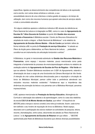 específicas, ligadas ao desenvolvimento das competências de leitura e de expressão
oral e escrita, com outras áreas artísticas e culturais, a sua
acessibilidade decorre de uma criteriosa e criativa gestão do espaço e do tempo de
utilização, bem como dos recursos humanos que apoiam esta área de serviços aberta
a toda a comunidade educativa


Em alguns relatórios aparece a referência indirecta à BE através da referência ao
Plano Nacional de Leitura e à integração na RBE, como é o caso do Agrupamento de
Escolas Dr.ª Alice Gouveia de Coimbra no ponto 3.3- Gestão dos recursos
materiais e financeiros A Biblioteca escolar / Centro de Recursos Educativos foi
ampliada de modo a integrar a Rede Nacional de Bibliotecas” e do relatório do
Agrupamento de Escolas Afonso Betote – Vila do Conde que também refere de
forma indirecta a BE no ponto 2- Prestação do serviço Educativo: “ A adesão ao
Plano de Acção para a Matemática, ao Plano Nacional de Leitura, … pretendem
constituir-se em instrumentos de articulação horizontal e vertical.”


A Biblioteca, no geral, é mencionada sobretudo na Gestão dos Recursos Materiais e
Financeiros, como espaço / recursos materiais, pouco mencionada como parte
integrante e fundamental do processo de ensino/aprendizagem embora no relatório de
avaliação externa do Agrupamento de Escolas de Pico de Regalos – Vila Verde em
que se salienta “Existem Bibliotecas escolares em 3 EB1 do Agrupamento, estando a
dinamização de duas a cargo de uma funcionária da Câmara Municipal de Vila Verde.
A intenção de criar outras dinâmicas direccionadas para a requisição e circulação de
livros da Biblioteca Municipal, parece colher toda a pertinência atendendo aos
reduzidos recursos materiais existentes.” Fortalece-se aqui a importância das
dinâmicas de promoção da leitura e as parcerias com a Biblioteca Municipal, parceiros
imprescindíveis.


A BE, aparece mencionada na Prestação do Serviço Educativo, Abrangência do
Currículo e valorização dos saberes e da aprendizagem, como é o caso dos relatórios
da escola E.B.1/JI de Monte Abraão em Queluz, que refere “ A frequência da
BE/CRE pelas crianças e alunos constitui uma rotina já instituída. Assim, cada turma
tem definido o seu horário de requisição de livros na Biblioteca. Neste espaço,
decorado com a participação dos alunos realizam-se actividades de pesquisa, leitura,
reconto, dramatizações, entre outras, decorrentes da adesão ao Plano Nacional de
Leitura.”; e do Agrupamento de Escolas de Ribamar em que refere: …” BE/CRE
apetrechada pela Rede de Bibliotecas Escolares que oferece diversas possibilidades



                                  Maria Emília Novais                                  3
 