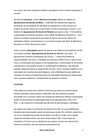 aos alunos, tais como realizarem trabalhos requisitarem livros e fazerem pesquisas na
internet.”


No domínio Liderança, no item Abertura à inovação referida no relatório do
Agrupamento de Escolas de Mafra: “ A BE/CRE tem desenvolvido algumas
actividades de consolidação da identidade do agrupamento, entre as quais um
projecto de escrita criativa que envolve todos os níveis de educação e ensino.”, e no
relatório do Agrupamento de Escola de Ribamar que passo a citar: “ É de sublinhar
a participação em diversos projectos, como a Rede de Bibliotecas Escolares (…) tem
havido um trabalho importante de promoção da leitura e da escrita, através de
actividades criativas, aproveitando-se o movimento lançado pela Rede de Bibliotecas
Escolares e o Plano Nacional de Leitura.”


Sobre o domínio Resultados apenas há apenas uma referência nos relatórios da IGE,
na amostra escolhida, Agrupamento de Escolas de Vila Flor, que refere: “ O
Agrupamento incentiva a participação dos alunos (…) atribui-lhes tarefas de
responsabilidade, tais como: a mediação de eventuais conflitos entre os alunos mais
novos, a preservação dos espaços e dos equipamentos, a dinamização de actividades
culturais para a comunidade escolar e a colaboração na Biblioteca”, não existindo
qualquer referência directa ao papel da BE nos itens, como o sucesso académico ou a
valorização dos impactos das aprendizagens, onde a Biblioteca Escolar poderia ser
nomeada com tendo um papel interventivo em actividades directamente relacionadas
com o sucesso académico, nomeadamente em projectos de leitura.


Conclusão


Pela análise da amostra dos relatórios verifica-se que estes de uma forma geral
referem actividades desenvolvidas na BE/CRE mas não referencia qualquer
articulação com o currículo, existe uma omissão de referências relativas à participação
da BE nos documentos de organização interna dos agrupamentos ( PEA, PCA,
PAA…), não evidencia a contribuição das BE para as aprendizagens; estratégias…


Os campos de análise e os domínios de referência da IGE, em que as Bibliotecas
Escolares são mencionadas, variam de escola para escola. Ora, tal facto, poderá ter a
ver com a importância que cada escola atribui à sua BE ou, então, com a própria
equipa de avaliação externa, que nem sempre atribui à BE o mesmo grau de
importância. O facto é que as referências nem sempre ocorrem da mesma forma
(directa ou indirecta), nem nos mesmos campos/domínios.


                                Maria Emília Novais                                     4
 