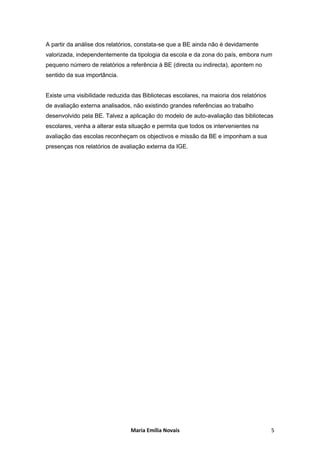 A partir da análise dos relatórios, constata-se que a BE ainda não é devidamente
valorizada, independentemente da tipologia da escola e da zona do país, embora num
pequeno número de relatórios a referência à BE (directa ou indirecta), apontem no
sentido da sua importância.


Existe uma visibilidade reduzida das Bibliotecas escolares, na maioria dos relatórios
de avaliação externa analisados, não existindo grandes referências ao trabalho
desenvolvido pela BE. Talvez a aplicação do modelo de auto-avaliação das bibliotecas
escolares, venha a alterar esta situação e permita que todos os intervenientes na
avaliação das escolas reconheçam os objectivos e missão da BE e imponham a sua
presenças nos relatórios de avaliação externa da IGE.




                                Maria Emília Novais                                     5
 