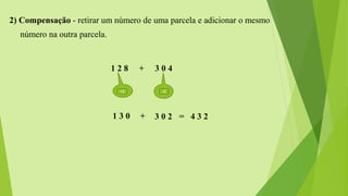 2) Compensação - retirar um número de uma parcela e adicionar o mesmo
número na outra parcela.
1 2 8 + 3 0 4
-2+2
1 3 0 + 3 0 2 = 4 3 2
 
