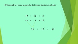 4) Comutativa - trocar as parcelas de forma a facilitar os cálculos.
4 7 + 1 5 + 3
4 7 + +3 1 5
+5 0 1 5 = 6 5
 
