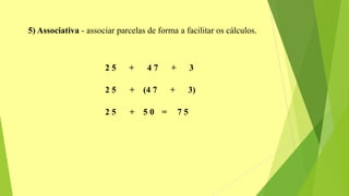 5) Associativa - associar parcelas de forma a facilitar os cálculos.
2 5 + 4 7 + 3
2 5 + (4 7 + 3)
2 5 + 5 0 = 7 5
 