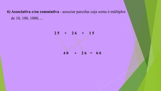 6) Associativa e/ou comutativa - associar parcelas cuja soma é múltiplos
de 10, 100, 1000, ...
2 5 + 2 6 + 1 5
4 0 + 2 6 = 6 6
 