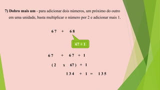 7) Dobro mais um - para adicionar dois números, um próximo do outro
em uma unidade, basta multiplicar o número por 2 e adicionar mais 1.
6 7 + 6 8
67 + 1
6 7 + 6 7 + 1
( 2 x 67 ) + 1
1 3 4 + 1 = 1 3 5
 