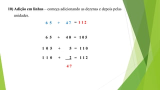 10) Adição em linhas – começa adicionando as dezenas e depois pelas
unidades.
6 5 + 4 7
6 5 + 4 0 = 1 0 5
1 0 5 + 5 = 1 1 0
1 1 0 + 2 = 1 1 2
4 7
= 1 1 2
 