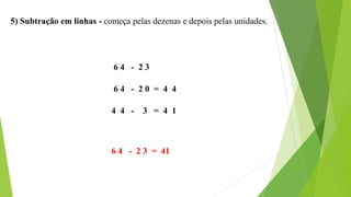 5) Subtração em linhas - começa pelas dezenas e depois pelas unidades.
6 4 - 2 3
6 4 - 2 0 = 4 4
4 4 - 3 = 4 1
6 4 - 2 3 = 41
 