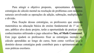 Para atingir o objetivo proposto, apresentamos diferentes
estratégias de cálculo mental na resolução de problemas com números
naturais envolvendo as operações de adição, subtração, multiplicação
e divisão.
Para fixação dessas estratégias, os professores que ensinam
matemática na educação básica do ensino fundamental do 1º ao 5º
ano, público alvo deste projeto, terão a oportunidade de praticar seus
conhecimentos utilizando o jogo educativo Tux, of Math Command.
Este jogo ajudará os professores fixar as estratégias mentais de
cálculo aprendidas ao longo do curso, bem como verificar que o
domínio dessas estratégias pode contribuir para o aprimoramento de
suas práticas escolares.
 