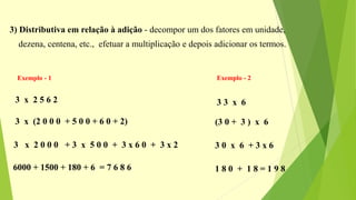 3) Distributiva em relação à adição - decompor um dos fatores em unidade,
dezena, centena, etc., efetuar a multiplicação e depois adicionar os termos.
Exemplo - 1 Exemplo - 2
3 x 2 5 6 2
3 x (2 0 0 0 + 5 0 0 + 6 0 + 2)
3 x 2 0 0 0 + 3 x 5 0 0 + 3 x 6 0 + 3 x 2
6000 + 1500 + 180 + 6 = 7 6 8 6
3 3 x 6
(3 0 + 3 ) x 6
3 0 x 6 + 3 x 6
1 8 0 + 1 8 = 1 9 8
 