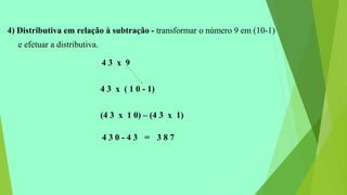 4) Distributiva em relação à subtração - transformar o número 9 em (10-1)
e efetuar a distributiva.
4 3 x 9
4 3 x ( 1 0 - 1)
(4 3 x 1 0) – (4 3 x 1)
4 3 0 - 4 3 = 3 8 7
 