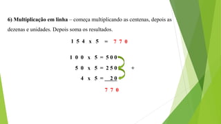 6) Multiplicação em linha – começa multiplicando as centenas, depois as
dezenas e unidades. Depois soma os resultados.
1 5 4 x 5
1 0 0 x 5 = 5 0 0
5 0 x 5 = 2 5 0
4 x 5 = 2 0
7 7 0
+
= 7 7 0
 