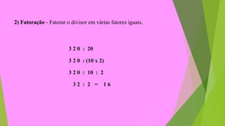 2) Fatoração - Fatorar o divisor em várias fatores iguais.
3 2 0 : 20
3 2 0 : (10 x 2)
3 2 0 : 10 : 2
3 2 : 2 = 1 6
 