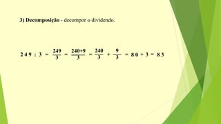 3) Decomposição - decompor o dividendo.
2 4 9 : 3 =
249___
3
=
240+9________
3
=
240___
3
+
9___
3
= 8 0 + 3 = 8 3
 
