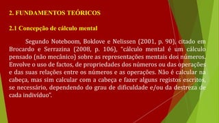 2. FUNDAMENTOS TEÓRICOS
2.1 Concepção de cálculo mental
Segundo Noteboom, Boklove e Nelissen (2001, p. 90), citado em
Brocardo e Serrazina (2008, p. 106), “cálculo mental é um cálculo
pensado (não mecânico) sobre as representações mentais dos números.
Envolve o uso de factos, de propriedades dos números ou das operações
e das suas relações entre os números e as operações. Não é calcular na
cabeça, mas sim calcular com a cabeça e fazer alguns registos escritos,
se necessário, dependendo do grau de dificuldade e/ou da destreza de
cada indivíduo”.
 