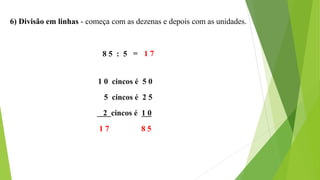 6) Divisão em linhas - começa com as dezenas e depois com as unidades.
8 5 : 5
1 0 cincos é 5 0
5 cincos é 2 5
2 cincos é 1 0
1 7 8 5
= 1 7
 