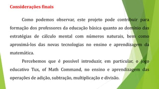 Considerações finais
Como podemos observar, este projeto pode contribuir para
formação dos professores da educação básica quanto ao domínio das
estratégias de cálculo mental com números naturais, bem como
aproximá-los das novas tecnologias no ensino e aprendizagem da
matemática.
Percebemos que é possível introduzir, em particular, o jogo
educativo Tux, of Math Command, no ensino e aprendizagem das
operações de adição, subtração, multiplicação e divisão.
 