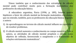 Vimos também que o conhecimento das estratégias de cálculo
mental pode contribuir muito para a formação matemática dos
professores da educação básica.
A educadora argentina, Parra (1996, p. 189), levanta quatro
hipóteses a favor do cálculo mental na formação matemática dos alunos,
que eu estendo, também, para os professores da educação básica. Segundo
a autora:
1) As aprendizagens no terreno do cálculo mental influem na capacidade
de resolver problemas.
2) O cálculo mental aumenta o conhecimento no campo numérico. Para a
autora, as atividades de cálculo mental propõem o cálculo como
objetivo de reflexão, favorecendo o surgimento e o tratamento de
relações estritamente matemáticas”.
 