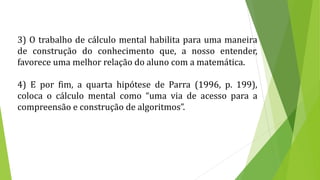 3) O trabalho de cálculo mental habilita para uma maneira
de construção do conhecimento que, a nosso entender,
favorece uma melhor relação do aluno com a matemática.
4) E por fim, a quarta hipótese de Parra (1996, p. 199),
coloca o cálculo mental como “uma via de acesso para a
compreensão e construção de algoritmos”.
 