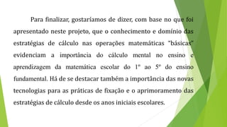 Para finalizar, gostaríamos de dizer, com base no que foi
apresentado neste projeto, que o conhecimento e domínio das
estratégias de cálculo nas operações matemáticas “básicas”
evidenciam a importância do cálculo mental no ensino e
aprendizagem da matemática escolar do 1º ao 5º do ensino
fundamental. Há de se destacar também a importância das novas
tecnologias para as práticas de fixação e o aprimoramento das
estratégias de cálculo desde os anos iniciais escolares.
 