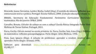 Referências
Brocardo, Joana; Serrazina, Lurdes; Rocha, Isabel (Org.). O sentido do número: reflexões que
entrecruzam teoria e prática. Portugal: Escolar Editora, 2008. (Coleção educação, volume 2).
BRASIL. Secretaria de Educação Fundamental. Parâmetros Curriculares Nacionais:
matemática. Rio de Janeiro: DP&A, 2000.
Carvalho, Renata. Calcular de cabeça ou com a cabeça? Escola Básica Integrada Padre Vitor
Melícias de Torres Vedras. Portugal, 2011.
Parra, Cecilia. Cálculo mental na escola primária. In: Parra, Cecilia; Saiz, Irma (Org.). Didática
da matemática: reflexões psicopedagógicas. Porto Alegre: Artes Médicas, 1996.
Pozo, Juan Ignacio (Org.). A solução de problemas: aprender a resolver, resolver para
aprender. Porto Alegre: Artmed, 1998.
Software para download: https://tux4kids.alioth.debian.org/tuxmath/. Acesso em
05/08/17.
 