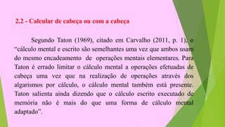 2.2 - Calcular de cabeça ou com a cabeça
Segundo Taton (1969), citado em Carvalho (2011, p. 1), o
“cálculo mental e escrito são semelhantes uma vez que ambos usam
do mesmo encadeamento de operações mentais elementares. Para
Taton é errado limitar o cálculo mental a operações efetuadas de
cabeça uma vez que na realização de operações através dos
algarismos por cálculo, o cálculo mental também está presente.
Taton salienta ainda dizendo que o cálculo escrito executado de
memória não é mais do que uma forma de cálculo mental
adaptado”.
 