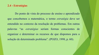 2.4 - Estratégias
Do ponto de vista do processo de ensino e aprendizado
que concebemos a matemática, o termo estratégia deve ser
entendido no contexto da resolução de problemas. Em outras
palavras “as estratégias seriam formas conscientes de
organizar e determinar os recursos de que dispomos para a
solução de determinado problema”. (POZO, 1998, p. 60).
 
