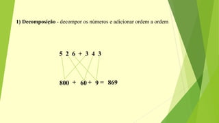 1) Decomposição - decompor os números e adicionar ordem a ordem.
5 2 6 + 3 4 3
800 60 9+ + = 869
 