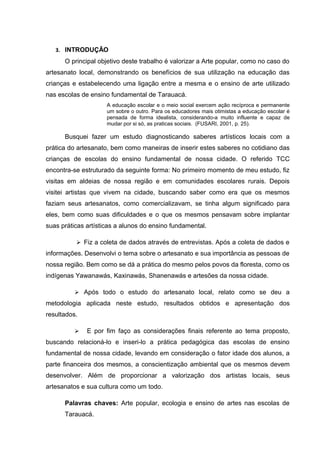 3. INTRODUÇÃO
      O principal objetivo deste trabalho é valorizar a Arte popular, como no caso do
artesanato local, demonstrando os benefícios de sua utilização na educação das
crianças e estabelecendo uma ligação entre a mesma e o ensino de arte utilizado
nas escolas de ensino fundamental de Tarauacá.
                     A educação escolar e o meio social exercem ação recíproca e permanente
                     um sobre o outro. Para os educadores mais otimistas a educação escolar é
                     pensada de forma idealista, considerando-a muito influente e capaz de
                     mudar por si só, as praticas sociais. (FUSARI, 2001, p. 25).

      Busquei fazer um estudo diagnosticando saberes artísticos locais com a
prática do artesanato, bem como maneiras de inserir estes saberes no cotidiano das
crianças de escolas do ensino fundamental de nossa cidade. O referido TCC
encontra-se estruturado da seguinte forma: No primeiro momento de meu estudo, fiz
visitas em aldeias de nossa região e em comunidades escolares rurais. Depois
visitei artistas que vivem na cidade, buscando saber como era que os mesmos
faziam seus artesanatos, como comercializavam, se tinha algum significado para
eles, bem como suas dificuldades e o que os mesmos pensavam sobre implantar
suas práticas artísticas a alunos do ensino fundamental.

           Fiz a coleta de dados através de entrevistas. Após a coleta de dados e
informações. Desenvolvi o tema sobre o artesanato e sua importância as pessoas de
nossa região. Bem como se dá a prática do mesmo pelos povos da floresta, como os
indígenas Yawanawás, Kaxinawás, Shanenawás e artesões da nossa cidade.

           Após todo o estudo do artesanato local, relato como se deu a
metodologia aplicada neste estudo, resultados obtidos e apresentação dos
resultados.

             E por fim faço as considerações finais referente ao tema proposto,
buscando relacioná-lo e inseri-lo a prática pedagógica das escolas de ensino
fundamental de nossa cidade, levando em consideração o fator idade dos alunos, a
parte financeira dos mesmos, a conscientização ambiental que os mesmos devem
desenvolver. Além de proporcionar a valorização dos artistas locais, seus
artesanatos e sua cultura como um todo.

      Palavras chaves: Arte popular, ecologia e ensino de artes nas escolas de
      Tarauacá.
 