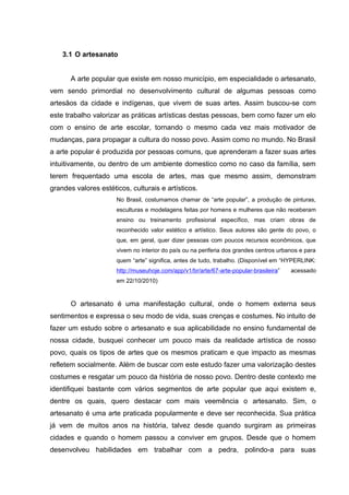 3.1 O artesanato


       A arte popular que existe em nosso município, em especialidade o artesanato,
vem sendo primordial no desenvolvimento cultural de algumas pessoas como
artesãos da cidade e indígenas, que vivem de suas artes. Assim buscou-se com
este trabalho valorizar as práticas artísticas destas pessoas, bem como fazer um elo
com o ensino de arte escolar, tornando o mesmo cada vez mais motivador de
mudanças, para propagar a cultura do nosso povo. Assim como no mundo. No Brasil
a arte popular é produzida por pessoas comuns, que aprenderam a fazer suas artes
intuitivamente, ou dentro de um ambiente domestico como no caso da família, sem
terem frequentado uma escola de artes, mas que mesmo assim, demonstram
grandes valores estéticos, culturais e artísticos.
                      No Brasil, costumamos chamar de “arte popular”, a produção de pinturas,
                      esculturas e modelagens feitas por homens e mulheres que não receberam
                      ensino ou treinamento profissional específico, mas criam obras de
                      reconhecido valor estético e artístico. Seus autores são gente do povo, o
                      que, em geral, quer dizer pessoas com poucos recursos econômicos, que
                      vivem no interior do país ou na periferia dos grandes centros urbanos e para
                      quem “arte” significa, antes de tudo, trabalho. (Disponível em “HYPERLINK:
                      http://museuhoje.com/app/v1/br/arte/67-arte-popular-brasileira”   acessado
                      em 22/10/2010)


       O artesanato é uma manifestação cultural, onde o homem externa seus
sentimentos e expressa o seu modo de vida, suas crenças e costumes. No intuito de
fazer um estudo sobre o artesanato e sua aplicabilidade no ensino fundamental de
nossa cidade, busquei conhecer um pouco mais da realidade artística de nosso
povo, quais os tipos de artes que os mesmos praticam e que impacto as mesmas
refletem socialmente. Além de buscar com este estudo fazer uma valorização destes
costumes e resgatar um pouco da história de nosso povo. Dentro deste contexto me
identifiquei bastante com vários segmentos de arte popular que aqui existem e,
dentre os quais, quero destacar com mais veemência o artesanato. Sim, o
artesanato é uma arte praticada popularmente e deve ser reconhecida. Sua prática
já vem de muitos anos na história, talvez desde quando surgiram as primeiras
cidades e quando o homem passou a conviver em grupos. Desde que o homem
desenvolveu habilidades em trabalhar com a pedra, polindo-a para suas
 