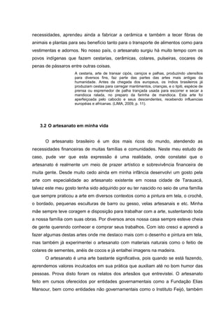 necessidades, aprendeu ainda a fabricar a cerâmica e também a tecer fibras de
animais e plantas para seu benefício tanto para o transporte de alimentos como para
vestimentas e adornos. No nosso país, o artesanato surgiu há muito tempo com os
povos indígenas que fazem cestarias, cerâmicas, colares, pulseiras, cocares de
penas de pássaros entre outras coisas.
                     A cestaria, arte de transar cipós, caniços e palhas, produzindo utensílios
                     para diversos fins, faz parte das partes das artes mais antigas da
                     humanidade. Antes da chegada dos europeus, os índios brasileiros já
                     produziam cestas para carregar mantimentos, crianças, e o tipiti, espécie de
                     prensa ou espremedor de palha trançada usada para escorrer e secar a
                     mandioca ralada, no preparo da farinha de mandioca. Esta arte foi
                     aperfeiçoada pelo caboclo e seus descendentes, recebendo influencias
                     européias e africanas. (LIMA, 2009, p. 11).




   3.2 O artesanato em minha vida


      O artesanato brasileiro é um dos mais ricos do mundo, atendendo as
necessidades financeiras de muitas famílias e comunidades. Neste meu estudo de
caso, pude ver que esta expressão é uma realidade, onde constatei que o
artesanato é realmente um meio de prazer artístico e sobrevivência financeira de
muita gente. Desde muito cedo ainda em minha infância desenvolvi um gosto pela
arte com especialidade ao artesanato existente em nossa cidade de Tarauacá,
talvez este meu gosto tenha sido adquirido por eu ter nascido no seio de uma família
que sempre praticou a arte em diversos contextos como a pintura em tela, o crochê,
o bordado, pequenas esculturas de barro ou gesso, velas artesanais e etc. Minha
mãe sempre teve coragem e disposição para trabalhar com a arte, sustentando toda
a nossa família com suas obras. Por diversos anos nossa casa sempre esteve cheia
de gente querendo conhecer e comprar seus trabalhos. Com isto cresci e aprendi a
fazer algumas destas artes onde me destaco mais com o desenho e pintura em tela,
mas também já experimentei o artesanato com materiais naturais como o feitio de
colares de sementes, anéis de cocos e já entalhei imagens na madeira.
      O artesanato é uma arte bastante significativa, pois quando se está fazendo,
aprendemos valores inculcados em sua prática que auxiliam até no bom humor das
pessoas. Prova disto foram os relatos dos artesãos que entrevistei. O artesanato
feito em cursos oferecidos por entidades governamentais como a Fundação Elias
Mansour, bem como entidades não governamentais como o Instituto Feijó, também
 