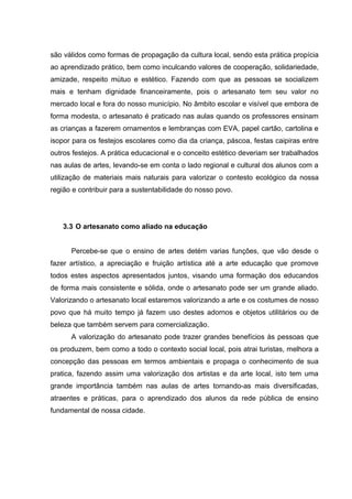são válidos como formas de propagação da cultura local, sendo esta prática propícia
ao aprendizado prático, bem como inculcando valores de cooperação, solidariedade,
amizade, respeito mútuo e estético. Fazendo com que as pessoas se socializem
mais e tenham dignidade financeiramente, pois o artesanato tem seu valor no
mercado local e fora do nosso município. No âmbito escolar e visível que embora de
forma modesta, o artesanato é praticado nas aulas quando os professores ensinam
as crianças a fazerem ornamentos e lembranças com EVA, papel cartão, cartolina e
isopor para os festejos escolares como dia da criança, páscoa, festas caipiras entre
outros festejos. A prática educacional e o conceito estético deveriam ser trabalhados
nas aulas de artes, levando-se em conta o lado regional e cultural dos alunos com a
utilização de materiais mais naturais para valorizar o contesto ecológico da nossa
região e contribuir para a sustentabilidade do nosso povo.




    3.3 O artesanato como aliado na educação


      Percebe-se que o ensino de artes detém varias funções, que vão desde o
fazer artístico, a apreciação e fruição artística até a arte educação que promove
todos estes aspectos apresentados juntos, visando uma formação dos educandos
de forma mais consistente e sólida, onde o artesanato pode ser um grande aliado.
Valorizando o artesanato local estaremos valorizando a arte e os costumes de nosso
povo que há muito tempo já fazem uso destes adornos e objetos utilitários ou de
beleza que também servem para comercialização.
      A valorização do artesanato pode trazer grandes benefícios às pessoas que
os produzem, bem como a todo o contexto social local, pois atrai turistas, melhora a
concepção das pessoas em termos ambientais e propaga o conhecimento de sua
pratica, fazendo assim uma valorização dos artistas e da arte local, isto tem uma
grande importância também nas aulas de artes tornando-as mais diversificadas,
atraentes e práticas, para o aprendizado dos alunos da rede pública de ensino
fundamental de nossa cidade.
 