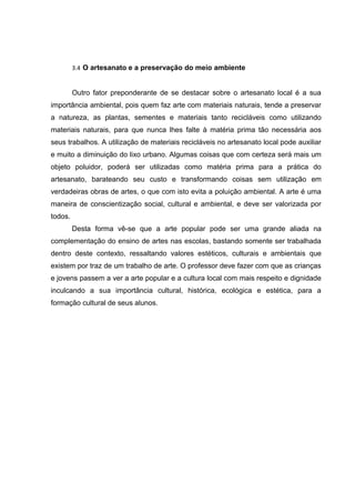 3.4 O artesanato e a preservação do meio ambiente


         Outro fator preponderante de se destacar sobre o artesanato local é a sua
importância ambiental, pois quem faz arte com materiais naturais, tende a preservar
a natureza, as plantas, sementes e materiais tanto recicláveis como utilizando
materiais naturais, para que nunca lhes falte à matéria prima tão necessária aos
seus trabalhos. A utilização de materiais recicláveis no artesanato local pode auxiliar
e muito a diminuição do lixo urbano. Algumas coisas que com certeza será mais um
objeto poluidor, poderá ser utilizadas como matéria prima para a prática do
artesanato, barateando seu custo e transformando coisas sem utilização em
verdadeiras obras de artes, o que com isto evita a poluição ambiental. A arte é uma
maneira de conscientização social, cultural e ambiental, e deve ser valorizada por
todos.
         Desta forma vê-se que a arte popular pode ser uma grande aliada na
complementação do ensino de artes nas escolas, bastando somente ser trabalhada
dentro deste contexto, ressaltando valores estéticos, culturais e ambientais que
existem por traz de um trabalho de arte. O professor deve fazer com que as crianças
e jovens passem a ver a arte popular e a cultura local com mais respeito e dignidade
inculcando a sua importância cultural, histórica, ecológica e estética, para a
formação cultural de seus alunos.
 