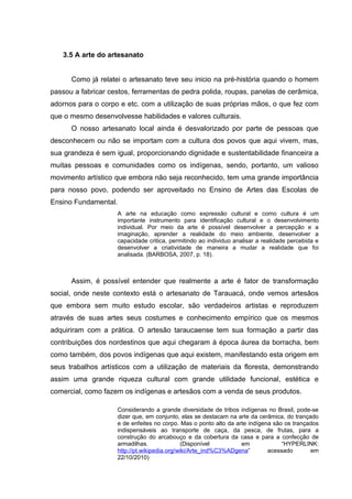 3.5 A arte do artesanato


      Como já relatei o artesanato teve seu inicio na pré-história quando o homem
passou a fabricar cestos, ferramentas de pedra polida, roupas, panelas de cerâmica,
adornos para o corpo e etc. com a utilização de suas próprias mãos, o que fez com
que o mesmo desenvolvesse habilidades e valores culturais.
      O nosso artesanato local ainda é desvalorizado por parte de pessoas que
desconhecem ou não se importam com a cultura dos povos que aqui vivem, mas,
sua grandeza é sem igual, proporcionando dignidade e sustentabilidade financeira a
muitas pessoas e comunidades como os indígenas, sendo, portanto, um valioso
movimento artístico que embora não seja reconhecido, tem uma grande importância
para nosso povo, podendo ser aproveitado no Ensino de Artes das Escolas de
Ensino Fundamental.
                      A arte na educação como expressão cultural e como cultura é um
                      importante instrumento para identificação cultural e o desenvolvimento
                      individual. Por meio da arte é possível desenvolver a percepção e a
                      imaginação, aprender a realidade do meio ambiente, desenvolver a
                      capacidade critica, permitindo ao individuo analisar a realidade percebida e
                      desenvolver a criatividade de maneira a mudar a realidade que foi
                      analisada. (BARBOSA, 2007, p. 18).



      Assim, é possível entender que realmente a arte é fator de transformação
social, onde neste contexto está o artesanato de Tarauacá, onde vemos artesãos
que embora sem muito estudo escolar, são verdadeiros artistas e reproduzem
através de suas artes seus costumes e conhecimento empírico que os mesmos
adquiriram com a prática. O artesão taraucaense tem sua formação a partir das
contribuições dos nordestinos que aqui chegaram à época áurea da borracha, bem
como também, dos povos indígenas que aqui existem, manifestando esta origem em
seus trabalhos artísticos com a utilização de materiais da floresta, demonstrando
assim uma grande riqueza cultural com grande utilidade funcional, estética e
comercial, como fazem os indígenas e artesãos com a venda de seus produtos.

                      Considerando a grande diversidade de tribos indígenas no Brasil, pode-se
                      dizer que, em conjunto, elas se destacam na arte da cerâmica, do trançado
                      e de enfeites no corpo. Mas o ponto alto da arte indígena são os trançados
                      indispensáveis ao transporte de caça, da pesca, de frutas, para a
                      construção do arcabouço e da cobertura da casa e para a confecção de
                      armadilhas.               (Disponível         em             “HYPERLINK:
                      http://pt.wikipedia.org/wiki/Arte_ind%C3%ADgena”        acessado       em
                      22/10/2010)
 