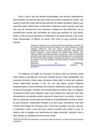 Para o índio a arte tem grande funcionalidade, que servindo utilitariamente,
como também nos dias de hoje para venda aos turistas e pessoas da cidade, que
buscam na arte dos índios adornos para servirem de objetos de beleza. Sabe-se que
cada etnia detém determinado conhecimento e diferentes rituais culturais, pois cada
tribo aqui de Tarauacá tem seus costumes e festejos em dias diferentes e só se
confraternizam quando são convidados por outra para participar de suas festas.
Então, a arte dos povos Kaxinawá e Yawanawás é um pouco parecida, mas as dos
índios Shanenawás, já diferem um pouco, bem como os seus costumes sócio-
culturais.
                       Cada povo indígena tem uma maneira própria de expressar suas obras, por
                       isto dizemos que não existe arte indígena e sim artes indígenas. As artes
                       indígenas diferem-se muito das demais produzidas em diferentes
                       localidades do globo, uma vez que manuseiam pigmentos, madeiras, fibras,
                       plumas, vegetais e outros materiais de maneira muito singular. Nos
                       relacionamentos entre diferentes povos, inclusive com o branco os artefatos
                       produzidos são objetos de troca, sendo até utilizados como uma alternativa
                       de renda. Muitas tribos enfatizam a produção de cerâmica, outras esculturas
                       em madeira, o que vale ressaltar é que estes aspectos variam de uma tribo
                       para outra.
                       (Disponível                        em                        “HYPERLINK:
                       http://www.desvendar.com/especiais/indio/arte.asp”      acessado        em
                       22/10/2011).



       Os indígenas da região de Tarauacá, na época áurea da borracha quase
foram levados a extinção por causa das invasões de terra. Pelos seringalistas1 que
produziam borracha, muitas vezes mandavam matar todos os índios para poderem
ocupar determinado seringal, e isto, fez com que alguns grupos indígenas
desaparecessem e outros servissem de escravos, trabalhando quase de graça para
os donos de seringais. Fazendo uma desvalorização da mesma. Mas, os indígenas
conseguiram manter suas tradições e hoje a arte indígena já é vista com mais valor
principalmente nos grandes centros urbanos de nosso país e no exterior, e assim a
arte e o artesanato, servem para seus festejos e sustentabilidade econômica, sendo,
os seus produtos e artesanatos vendidos a um bom preço, tornando-se muito fácil
comprar arte indígena em Tarauacá, pois, o índio não se apega a sua arte, para ele,
o importante é fazer a arte para seus rituais e também para vender, já que, os
mesmos não se apegam com sentimentos ao objeto produzido, valorizam mais o
fazer artístico e a utilização da arte nos seus rituais.
1
 Donos de seringais que exploravam a economia obtida da borracha, na época áurea dos seringais
amazônicos.
 
