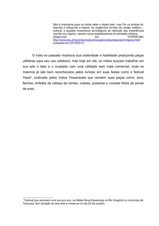 Não é importante para os índios deter o objeto belo, mas Ter os artistas ali,
                        fazendo e refazendo a beleza. As exigências formais de caráter estético –
                        cultural, e aqueles imperativos tecnológicos de retenção das experiências
                        inscrita nos objetos, operam como estabilizadores da atividade artística.
                        (Disponível                        em                         “HYPERLINK:
                        http://www.eba.ufmg.br/alunos/kurtnavigator/arteartesanato/indigena.html”
                        acessado em 23/10/2011).



       O índio no passado mostrava sua criatividade e habilidade produzindo peças
utilitárias para seu uso cotidiano, mas hoje em dia, os índios buscam trabalhar em
sua arte o belo e o inusitado com uma utilidade bem mais comercial, onde os
mesmos já são bem reconhecidos pelos turistas em suas festas como o festival
Yawa2, praticado pelos índios Yawanawás que vendem suas peças como: arco,
flechas, enfeites de cabeça de contas, colares, pulseiras e cocares feitos de penas
de aves.




2
 Festival que acontece uma vez por ano, na Aldeia Nova Esperança no Rio Gregório no município de
Tarauacá, tem duração de seis dias e inicias-se no dia 25 de outubro.
 