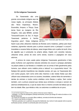 3.6 Os indígenas Yawanawás

       Os     Yawanawás         são     uma
grande comunidade indígena aqui de
nossa região, as principais Aldeias
são:    Nova      Esperança,        Mutum,
Escondido, Amparo, e Tibuço. Suas
terras ficam as margens do Rio
Gregório, indo pela BR364, sentido
Tarauacá/Cruzeiro do Sul. A língua
Yawanawá         pertence      à      família
                                                Figura 1. Índia Yawanawá pajé Raimunda Putani, on-
linguística pano3. Estes indígenas line, 2011
fazem suas artes utilizando materiais da floresta como madeiras, palhas para fazer
cestarias, pigmentos naturais para a pintura corporal como o jenipapo 4 e urucum5,
braceletes e cocares feitos de taboca, saias longas feitas com a palha do buriti, linha
de algodão que é produzida na própria aldeia, tingido com corantes naturais,
utilizando ainda, penas de aves como araras, tucanos e papagaios em seus
adornos.
       A pintura do corpo usada pelos indígenas Yawanawás geralmente é feita
pelas mulheres com pigmentos naturais extraídos de urucum e jenipapo plantados
na própria aldeia ou da floresta e o trabalho com as armas é feito geralmente pelos
homens, que utilizam como matéria prima a taboca6 ou a pupunheira brava7. Os
festejos têm grande importância nas relações sociais, em que, os Yawanawás têm
com outros grupos, bem como entre eles mesmos e são nestas festas que eles
utilizam seus artesanatos como os cocares, braceletes, colares feitos de sementes e
dentes de animais e muitos outros artefatos como flautas e apitos. Sem contar
também, com a pintura corporal que retrata seus símbolos e crenças e servem de
adornos embelezando-os, o que às vezes não é o mesmo conceito de beleza que se
tem na cidade. Mas, que retrata a vida, os costumes e a estética de um povo.

3
  É uma família lingüística falada no Peru, Bolívia e Brasil por povos indígenas.
4
  Jenipapo - é o fruto do jenipapeiro (Genipa americana), árvore que atinge 20 metros de altura e é da
família Rubiaceae
5
  É o fruto do urucuzeiro ou urucueiro (Bixa orellana), arvoreta da família das bixáceas
6
  É o mesmo que bambu ou taquara.
7
  Palmeira parecida com a palmeira da pupunha tradicional, seu nome é muito popular entre os povos
da floresta acriana, também é conhecida pelo nome de pirima.
 