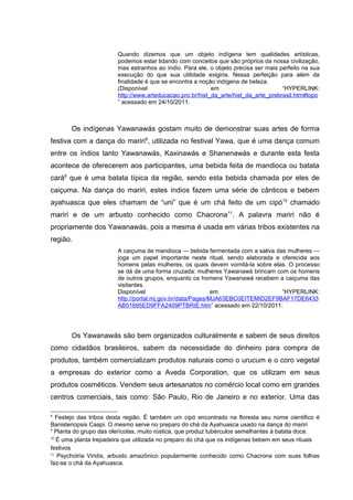 Quando dizemos que um objeto indígena tem qualidades artísticas,
                        podemos estar lidando com conceitos que são próprios da nossa civilização,
                        mas estranhos ao índio. Para ele, o objeto precisa ser mais perfeito na sua
                        execução do que sua utilidade exigiria. Nessa perfeição para além da
                        finalidade é que se encontra a noção indígena de beleza.
                        (Disponível                        em                        “HYPERLINK:
                        http://www.arteducacao.pro.br/hist_da_arte/hist_da_arte_prebrasil.htm#topo
                        ” acessado em 24/10/2011.



       Os indígenas Yawanawás gostam muito de demonstrar suas artes de forma
festiva com a dança do mariri8, utilizada no festival Yawa, que é uma dança comum
entre os índios tanto Yawanawás, Kaxinawás e Shanenawás e durante esta festa
acontece de oferecerem aos participantes, uma bebida feita de mandioca ou batata
cará9 que é uma batata típica da região, sendo esta bebida chamada por eles de
caiçuma. Na dança do mariri, estes índios fazem uma série de cânticos e bebem
ayahuasca que eles chamam de “uni” que é um chá feito de um cipó10 chamado
mariri e de um arbusto conhecido como Chacrona11. A palavra mariri não é
propriamente dos Yawanawás, pois a mesma é usada em várias tribos existentes na
região.
                        A caiçuma de mandioca — bebida fermentada com a saliva das mulheres —
                        joga um papel importante neste ritual, sendo elaborada e oferecida aos
                        homens pelas mulheres, os quais devem vomitá-la sobre elas. O processo
                        se dá de uma forma cruzada: mulheres Yawanawá brincam com os homens
                        de outros grupos, enquanto os homens Yawanawá recebem a caiçuma das
                        visitantes.
                        Disponível                          em                   “HYPERLINK:
                        http://portal.mj.gov.br/data/Pages/MJA63EBC0EITEMID2EF9BAF17DE6433
                        AB51695ED9FFA2409PTBRIE.htm” acessado em 22/10/2011.




       Os Yawanawás são bem organizados culturalmente e sabem de seus direitos
como cidadãos brasileiros, sabem da necessidade do dinheiro para compra de
produtos, também comercializam produtos naturais como o urucum e o coro vegetal
a empresas do exterior como a Aveda Corporation, que os utilizam em seus
produtos cosméticos. Vendem seus artesanatos no comércio local como em grandes
centros comerciais, tais como: São Paulo, Rio de Janeiro e no exterior. Uma das

8
   Festejo das tribos desta região. É também um cipó encontrado na floresta seu nome cientifico é
Banisteriopsis Caapi. O mesmo serve no preparo do chá da Ayahuasca usado na dança do mariri
9
  Planta do grupo das olerícolas, muito rústica, que produz tubérculos semelhantes à batata doce.
10
   É uma planta trepadeira que utilizada no preparo do chá que os indígenas bebem em seus rituais
festivos
11
    Psychotria Viridis, arbusto amazônico popularmente conhecido como Chacrona com suas folhas
faz-se o chá da Ayahuasca.
 