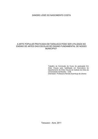 SANDRO JOSÉ DO NASCIMENTO COSTA




 A ARTE POPULAR PRATICADA EM TARAUACÁ PODE SER UTILIZADA NO
ENSINO DE ARTES DAS ESCOLAS DE ENSINO FUNDAMENTAL DE NOSSO
                        MUNICIPIO?




                            Trabalho de Conclusão de Curso de graduação Em
                            Artes Visuais para habilitação em licenciatura do
                            departamento de Artes Visuais do Instituto de Artes da
                            Universidade de Brasília – UnB.
                            Orientador: Professora Renata Azambuja de oliveira




                     Tarauacá – Acre, 2011
 