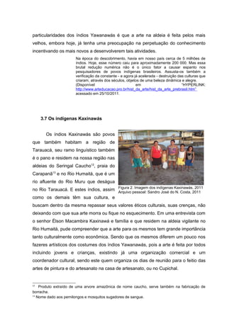particularidades dos índios Yawanawás é que a arte na aldeia é feita pelos mais
velhos, embora hoje, já tenha uma preocupação na perpetuação do conhecimento
incentivando os mais novos a desenvolverem tais atividades.
                      Na época do descobrimento, havia em nosso país cerca de 5 milhões de
                      índios. Hoje, esse número caiu para aproximadamente 200 000. Mas essa
                      brutal redução numérica não é o único fator a causar espanto nos
                      pesquisadores de povos indígenas brasileiros. Assusta-os também a
                      verificação da constante - e agora já acelerada - destruição das culturas que
                      criaram, através dos séculos, objetos de uma beleza dinâmica e alegre.
                      (Disponível                         em                         “HYPERLINK:
                      http://www.arteducacao.pro.br/hist_da_arte/hist_da_arte_prebrasil.htm”
                      acessado em 25/10/2011.




     3.7 Os indígenas Kaxinawás


       Os índios Kaxinawás são povos
que também habitam a região de
Tarauacá, seu ramo linguístico também
é o pano e residem na nossa região nas
aldeias do Seringal Caucho12, praia do
Carapanã13 e no Rio Humaitá, que é um
rio afluente do Rio Muru que deságua
no Rio Tarauacá. E estes índios, assim Figura 2. ImagemSandro José doKaxinawás, 2011
                                                        dos indígenas
                                       Arquivo pessoal:               N. Costa, 2011
como os demais têm sua cultura, e
buscam dentro da mesma repassar seus valores éticos culturais, suas crenças, não
deixando com que sua arte morra ou fique no esquecimento. Em uma entrevista com
o senhor Élson Macambira Kaxinawá e família e que residem na aldeia vigilante no
Rio Humaitá, pude compreender que a arte para os mesmos tem grande importância
tanto culturalmente como econômica. Sendo que os mesmos diferem um pouco nos
fazeres artísticos dos costumes dos índios Yawanawás, pois a arte é feita por todos
incluindo jovens e crianças, existindo já uma organização comercial e um
coordenador cultural, sendo este quem organiza os dias de reunião para o feitio das
artes de pintura e do artesanato na casa de artesanato, ou no Cupichal.


12
    Produto extraído de uma arvore amazônica de nome caucho, serve também na fabricação de
borracha.
13
   Nome dado aos pernilongos e mosquitos sugadores de sangue.
 