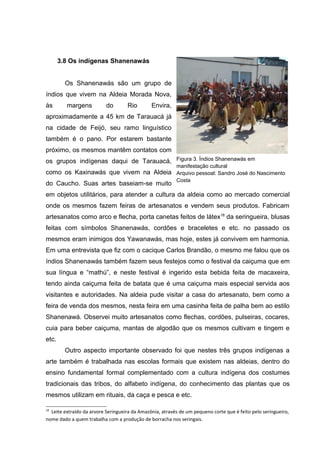 3.8 Os indígenas Shanenawás


         Os Shanenawás são um grupo de
índios que vivem na Aldeia Morada Nova,
às       margens           do       Rio        Envira,
aproximadamente a 45 km de Tarauacá já
na cidade de Feijó, seu ramo linguístico
também é o pano. Por estarem bastante
próximo, os mesmos mantêm contatos com
os grupos indígenas daqui de Tarauacá, Figura 3. Índios Shanenawás em
                                      manifestação cultural
como os Kaxinawás que vivem na Aldeia Arquivo pessoal: Sandro José do Nascimento
                                      Costa
do Caucho. Suas artes baseiam-se muito
em objetos utilitários, para atender a cultura da aldeia como ao mercado comercial
onde os mesmos fazem feiras de artesanatos e vendem seus produtos. Fabricam
artesanatos como arco e flecha, porta canetas feitos de látex18 da seringueira, blusas
feitas com símbolos Shanenawás, cordões e braceletes e etc. no passado os
mesmos eram inimigos dos Yawanawás, mas hoje, estes já convivem em harmonia.
Em uma entrevista que fiz com o cacique Carlos Brandão, o mesmo me falou que os
índios Shanenawás também fazem seus festejos como o festival da caiçuma que em
sua língua e “mathú”, e neste festival é ingerido esta bebida feita de macaxeira,
tendo ainda caiçuma feita de batata que é uma caiçuma mais especial servida aos
visitantes e autoridades. Na aldeia pude visitar a casa do artesanato, bem como a
feira de venda dos mesmos, nesta feira em uma casinha feita de palha bem ao estilo
Shanenawá. Observei muito artesanatos como flechas, cordões, pulseiras, cocares,
cuia para beber caiçuma, mantas de algodão que os mesmos cultivam e tingem e
etc.
         Outro aspecto importante observado foi que nestes três grupos indígenas a
arte também é trabalhada nas escolas formais que existem nas aldeias, dentro do
ensino fundamental formal complementado com a cultura indígena dos costumes
tradicionais das tribos, do alfabeto indígena, do conhecimento das plantas que os
mesmos utilizam em rituais, da caça e pesca e etc.

18
  Leite extraído da arvore Seringueira da Amazônia, através de um pequeno corte que é feito pelo seringueiro,
nome dado a quem trabalha com a produção de borracha nos seringais.
 