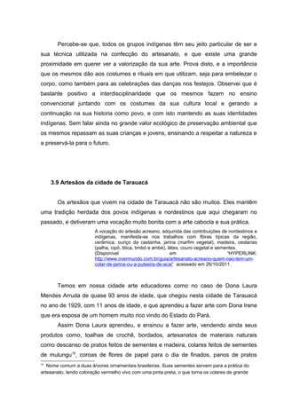 Percebe-se que, todos os grupos indígenas têm seu jeito particular de ser e
sua técnica utilizada na confecção do artesanato, e que existe uma grande
proximidade em querer ver a valorização da sua arte. Prova disto, e a importância
que os mesmos dão aos costumes e rituais em que utilizam, seja para embelezar o
corpo, como também para as celebrações das danças nos festejos. Observei que é
bastante positivo a interdisciplinaridade que os mesmos fazem no ensino
convencional juntando com os costumes da sua cultura local e gerando a
continuação na sua historia como povo, e com isto mantendo as suas identidades
indígenas. Sem falar ainda no grande valor ecológico de preservação ambiental que
os mesmos repassam as suas crianças e jovens, ensinando a respeitar a natureza e
a preservá-la para o futuro.




     3.9 Artesãos da cidade de Tarauacá


       Os artesãos que vivem na cidade de Tarauacá não são muitos. Eles mantêm
uma tradição herdada dos povos indígenas e nordestinos que aqui chegaram no
passado, e detiveram uma vocação muito bonita com a arte cabocla e sua prática.
                        A vocação do artesão acreano, adquirida das contribuições de nordestinos e
                        indígenas, manifesta-se nos trabalhos com fibras típicas da região,
                        cerâmica, ouriço da castanha, jarina (marfim vegetal), madeira, cestarias
                        (palha, cipó, titica, timbó e ambé), látex, couro vegetal e sementes.
                        (Disponível                           em                        “HYPERLINK:
                        http://www.overmundo.com.br/guia/artesanato-acreano-quem-nao-tem-um-
                        colar-de-jarina-ou-a-pulseira-de-acai” acessado em 26/10/2011.



       Temos em nossa cidade arte educadores como no caso de Dona Laura
Mendes Arruda de quase 93 anos de idade, que chegou nesta cidade de Tarauacá
no ano de 1929, com 11 anos de idade, e que aprendeu a fazer arte com Dona Irene
que era esposa de um homem muito rico vindo do Estado do Pará.
       Assim Dona Laura aprendeu, e ensinou a fazer arte, vendendo ainda seus
produtos como, toalhas de crochê, bordados, artesanatos de materiais naturais
como descanso de pratos feitos de sementes e madeira, colares feitos de sementes
de mulungu19, coroas de flores de papel para o dia de finados, panos de pratos
19
   Nome comum a duas árvores ornamentais brasileiras. Suas sementes servem para a prática do
artesanato, tendo coloração vermelho vivo com uma pinta preta, o que torna os colares de grande
 