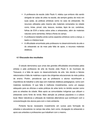    A professora da escola João Paulo II, relatou que embora não sendo
             obrigado ter aulas de artes na escola, ela sempre gostou de inclui em
             suas aulas, as práticas artísticas como no caso do artesanato. Os
             recursos utilizados pela mesma são materiais comprados na cidade
             como, tintas, pincel, cola, tesoura, revistas, lápis de cor, cartolinas,
             folhas de EVA e textos sobre artes e artesanatos, além de materiais
             naturais como sementes, folhas e flores do campo.
            A professora trabalha ainda outros aspectos artísticos como a dança, o
             teatro e o folclore local.
            A dificuldade encontrada pela professora no desenvolvimento da arte e
             do artesanato se da mais pela falta de apoio, e recursos materiais
             didáticos.



   4.1 Discussão dos resultados



      O estudo demonstrou que umas das grandes dificuldades encontradas pelos
artistas e pela professora de arte da Escola João Paulo II, do município de
Tarauacá, é a falta de apoio no desenvolvimento da arte. Isto devido a fatores
relacionados à falta de matérias e apoio dos dirigentes educacionais da rede publica
de ensino. Porém, percebe-se que as professora e alunos reconhecem a
importância de trabalhar a arte seja com materiais didáticos pedagógicos, como com
materiais recicláveis. O que falta é melhores investimentos, como um espaço
adequado para as oficinas e aulas práticas de artes tanto no âmbito escolar como
para os artesões da cidade. Mais apoio as comunidades indígenas que utilizam o
artesanato como fonte de renda. Mais atenção as práticas populares e a cultura
local. Maior relevância a utilização de materiais alternativos que contribuem com a
conscientização dos alunos para com o meio ambiente.

      Portanto faz-se necessário investimento em cursos para formação de
artesões e educadores no campo das artes, bem como, divulgação do artesanato e
apoio aos artesões e professores que trabalham com o mesmo.
 