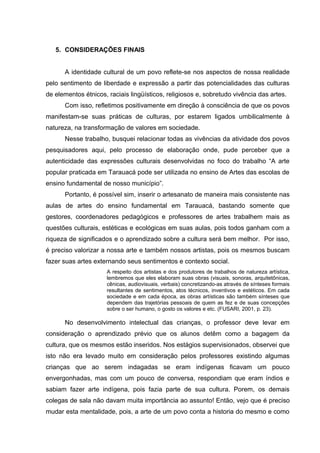 5. CONSIDERAÇÕES FINAIS


      A identidade cultural de um povo reflete-se nos aspectos de nossa realidade
pelo sentimento de liberdade e expressão a partir das potencialidades das culturas
de elementos étnicos, raciais lingüísticos, religiosos e, sobretudo vivência das artes.
      Com isso, refletimos positivamente em direção à consciência de que os povos
manifestam-se suas práticas de culturas, por estarem ligados umbilicalmente à
natureza, na transformação de valores em sociedade.
      Nesse trabalho, busquei relacionar todas as vivências da atividade dos povos
pesquisadores aqui, pelo processo de elaboração onde, pude perceber que a
autenticidade das expressões culturais desenvolvidas no foco do trabalho “A arte
popular praticada em Tarauacá pode ser utilizada no ensino de Artes das escolas de
ensino fundamental de nosso município”.
      Portanto, é possível sim, inserir o artesanato de maneira mais consistente nas
aulas de artes do ensino fundamental em Tarauacá, bastando somente que
gestores, coordenadores pedagógicos e professores de artes trabalhem mais as
questões culturais, estéticas e ecológicas em suas aulas, pois todos ganham com a
riqueza de significados e o aprendizado sobre a cultura será bem melhor. Por isso,
é preciso valorizar a nossa arte e também nossos artistas, pois os mesmos buscam
fazer suas artes externando seus sentimentos e contexto social.
                      A respeito dos artistas e dos produtores de trabalhos de natureza artística,
                      lembremos que eles elaboram suas obras (visuais, sonoras, arquitetônicas,
                      cênicas, audiovisuais, verbais) concretizando-as através de sínteses formais
                      resultantes de sentimentos, atos técnicos, inventivos e estéticos. Em cada
                      sociedade e em cada época, as obras artísticas são também sínteses que
                      dependem das trajetórias pessoais de quem as fez e de suas concepções
                      sobre o ser humano, o gosto os valores e etc. (FUSARI, 2001, p. 23).

      No desenvolvimento intelectual das crianças, o professor deve levar em
consideração o aprendizado prévio que os alunos detêm como a bagagem da
cultura, que os mesmos estão inseridos. Nos estágios supervisionados, observei que
isto não era levado muito em consideração pelos professores existindo algumas
crianças que ao serem indagadas se eram indígenas ficavam um pouco
envergonhadas, mas com um pouco de conversa, respondiam que eram índios e
sabiam fazer arte indígena, pois fazia parte de sua cultura. Porem, os demais
colegas de sala não davam muita importância ao assunto! Então, vejo que é preciso
mudar esta mentalidade, pois, a arte de um povo conta a historia do mesmo e como
 