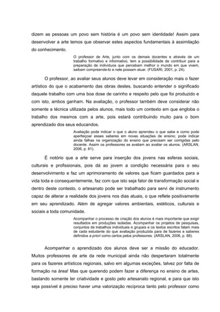 dizem as pessoas um povo sem história é um povo sem identidade! Assim para
desenvolver a arte temos que observar estes aspectos fundamentais à assimilação
do conhecimento.
                     O professor de Arte, junto com os demais docentes e através de um
                     trabalho formativo e informativo, tem a possibilidade de contribuir para a
                     preparação de indivíduos que percebam melhor o mundo em que vivem,
                     saibam compreende-lo e nele possam atuar. (FUSARI, 2001, p. 24).

      O professor, ao avaliar seus alunos deve levar em consideração mais o fazer
artístico do que o acabamento das obras destes, buscando entender o significado
daquele trabalho com uma boa dose de carinho e respeito pelo que foi produzido e
com isto, ambos ganham. Na avaliação, o professor também deve considerar não
somente a técnica utilizada pelos alunos, mais todo um contexto em que engloba o
trabalho dos mesmos com a arte, pois estará contribuindo muito para o bom
aprendizado dos seus educandos.
                     Avaliação pode indicar o que o aluno aprendeu o que sabe e como pode
                     aperfeiçoar esses saberes em novas situações de ensino; pode indicar
                     ainda falhas na organização do ensino que precisam ser corrigidas pelo
                     docente. Assim os professores se avaliam ao avaliar os alunos. (ARSLAN,
                     2006, p. 81).

      É notório que a arte serve para inserção dos jovens nas esferas sociais,
culturais e profissionais, pois dá ao jovem a condição necessária para o seu
desenvolvimento e faz um aprimoramento de valores que ficam guardados para a
vida toda e consequentemente, faz com que isto seja fator de transformação social e
dentro deste contesto, o artesanato pode ser trabalhado para servi de instrumento
capaz de alterar a realidade dos jovens nos dias atuais, o que reflete positivamente
em seu aprendizado. Além de agregar valores ambientais, estéticos, culturais e
sociais a toda comunidade.
                     Acompanhar o processo de criação dos alunos é mais importante que exigir
                     resultados em produções isoladas. Acompanhar os projetos de pesquisas,
                     conjuntos de trabalhos individuais e grupais e os textos escritos falam mais
                     de cada estudante do que avaliação produzida para de fazeres e saberes
                     definidos a priori como certos pelos professores. (ARSLAN, 2006, p. 88).


      Acompanhar o aprendizado dos alunos deve ser a missão do educador.
Muitos professores de arte da rede municipal ainda não despertaram totalmente
para os fazeres artísticos regionais, salvo em algumas exceções, talvez por falta de
formação na área! Mas que querendo podem fazer a diferença no ensino de artes,
bastando somente ter criatividade e gosto pelo artesanato regional, e para que isto
seja possível é preciso haver uma valorização recíproca tanto pelo professor como
 