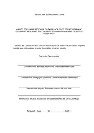 Sandro José do Nascimento Costa




   A ARTE POPULAR PRATICADA EM TARAUACÁ PODE SER UTILIZADA NO
  ENSINO DE ARTES DAS ESCOLAS DE ENSINO FUNDAMENTAL DE NOSSO
                          MUNICIPIO?




Trabalho de Conclusão do Curso de Graduação Em Artes Visuais como requisito
parcial para obtenção de grau de licenciatura em artes visuais:



                            Comissão Examinadora:



    ___________________________________________________________
          Coordenadora do curso: Professora Thérèse Hofmann Gatti



    ___________________________________________________________
       Coordenador pedagógico: professor Christus Menezes da Nóbrega



     __________________________________________________________
            Coordenador do pólo: Raimundo Nonato da Silva Melo


    ___________________________________________________________

      Orientadora e tutora à distância: professora Renata da Silva Azambuja




              Tarauacá – Acre, _____ de _____________ de 2011
 
