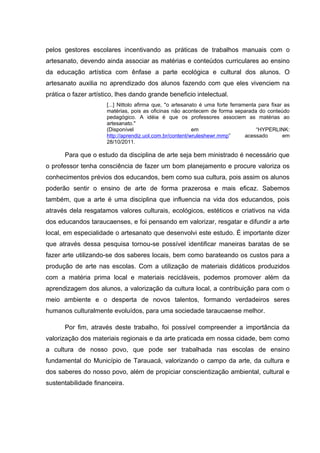 pelos gestores escolares incentivando as práticas de trabalhos manuais com o
artesanato, devendo ainda associar as matérias e conteúdos curriculares ao ensino
da educação artística com ênfase a parte ecológica e cultural dos alunos. O
artesanato auxilia no aprendizado dos alunos fazendo com que eles vivenciem na
prática o fazer artístico, lhes dando grande beneficio intelectual.
                      [...] Nittolo afirma que, "o artesanato é uma forte ferramenta para fixar as
                      matérias, pois as oficinas não acontecem de forma separada do conteúdo
                      pedagógico. A idéia é que os professores associem as matérias ao
                      artesanato."
                      (Disponível                          em                       “HYPERLINK:
                      http://aprendiz.uol.com.br/content/wruleshewr.mmp”        acessado       em
                      28/10/2011.

      Para que o estudo da disciplina de arte seja bem ministrado é necessário que
o professor tenha consciência de fazer um bom planejamento e procure valoriza os
conhecimentos prévios dos educandos, bem como sua cultura, pois assim os alunos
poderão sentir o ensino de arte de forma prazerosa e mais eficaz. Sabemos
também, que a arte é uma disciplina que influencia na vida dos educandos, pois
através dela resgatamos valores culturais, ecológicos, estéticos e criativos na vida
dos educandos taraucaenses, e foi pensando em valorizar, resgatar e difundir a arte
local, em especialidade o artesanato que desenvolvi este estudo. É importante dizer
que através dessa pesquisa tornou-se possível identificar maneiras baratas de se
fazer arte utilizando-se dos saberes locais, bem como barateando os custos para a
produção de arte nas escolas. Com a utilização de materiais didáticos produzidos
com a matéria prima local e materiais recicláveis, podemos promover além da
aprendizagem dos alunos, a valorização da cultura local, a contribuição para com o
meio ambiente e o desperta de novos talentos, formando verdadeiros seres
humanos culturalmente evoluídos, para uma sociedade taraucaense melhor.

      Por fim, através deste trabalho, foi possível compreender a importância da
valorização dos materiais regionais e da arte praticada em nossa cidade, bem como
a cultura de nosso povo, que pode ser trabalhada nas escolas de ensino
fundamental do Município de Tarauacá, valorizando o campo da arte, da cultura e
dos saberes do nosso povo, além de propiciar conscientização ambiental, cultural e
sustentabilidade financeira.
 
